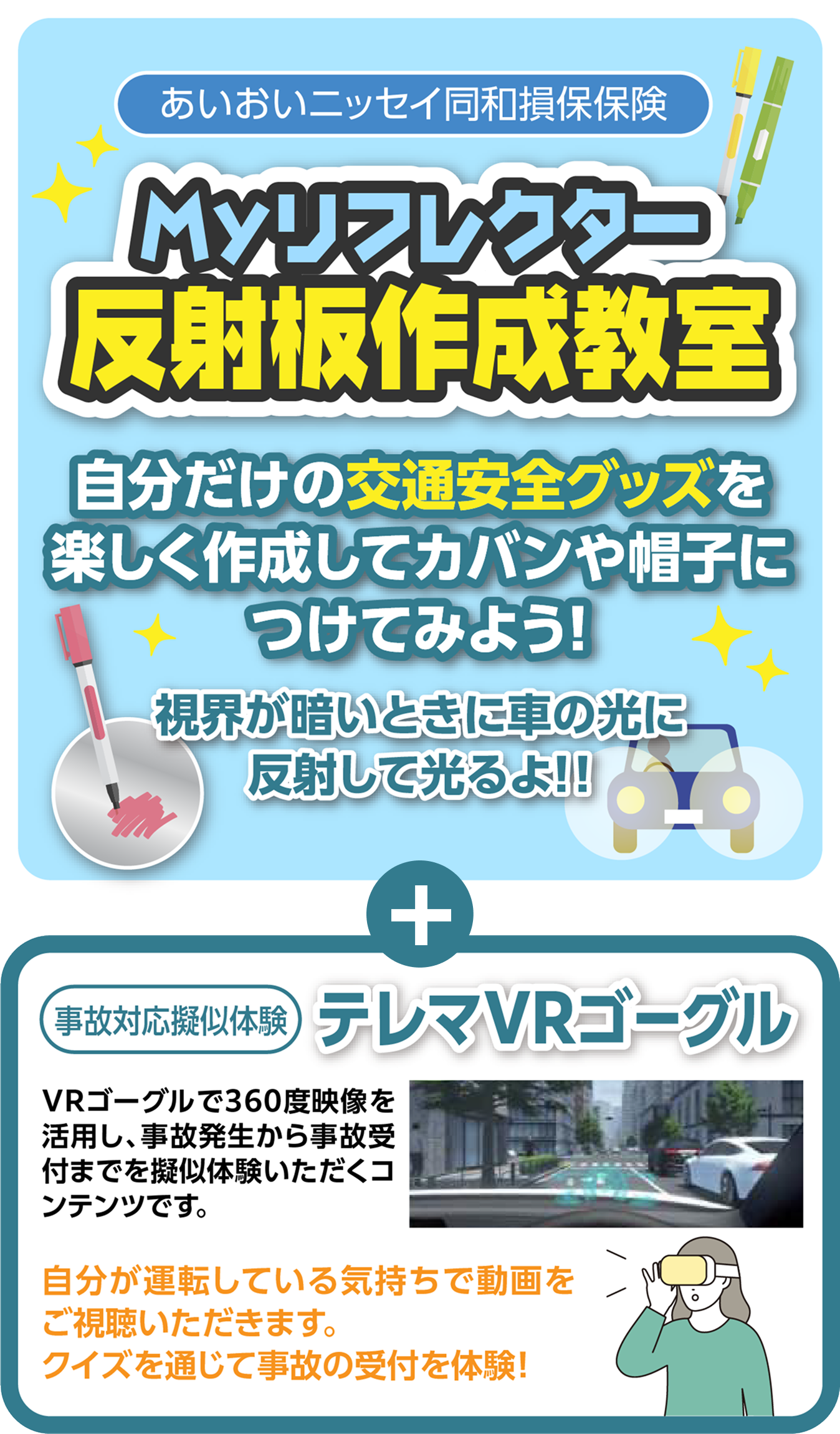 あいおいニッセイ同和損害保険 Myリフレクター反射板作成教室 自分だけの交通安全グッズを楽しく作成してカバンや帽子につけてみよう! 視界が暗いときに車の光に反射して光るよ!! ※ぬりえ反射板 別途購入。事故対応擬似体験 テレマVRゴーグル。VRゴーグルで360度映像を活用し、事故発生から事故受付までを擬似体験いただくコンテンツです。自分が運転している気持ちで動画をご視聴いただきます。クイズを通じて事故の受付を体験!
