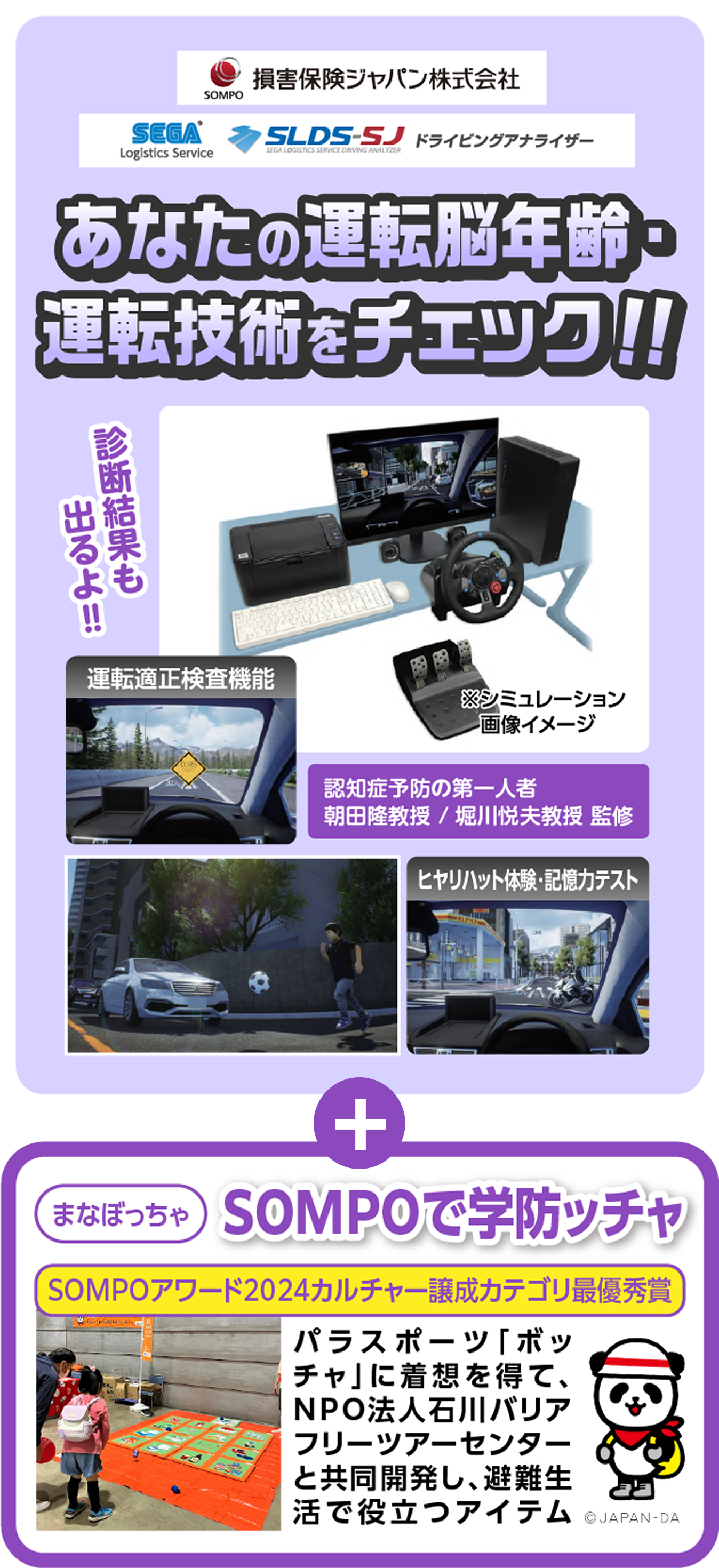 損害保険ジャパン株式会社、SEGA Logistics Service、SLDS-SJ、ドライビングアナライザー。あなたの運転脳年齢・運転技術をチェック!! 診断結果も出るよ!! 運転適正検査機能、ヒヤリハット体験・記憶力テスト。認知症予防の第一人者 朝田隆教授/堀川悦夫教授 監修。まなぼっちゃ SOMPOで学防ッチャ。SOMPOアワード2024カルチャー譲成カテゴリ最優秀賞。パラスポーツ「ボッチャ」に着想を得て、NPO法人石川バリアフリーツアーセンターと共同開発し、避難生活で役立つアイテム