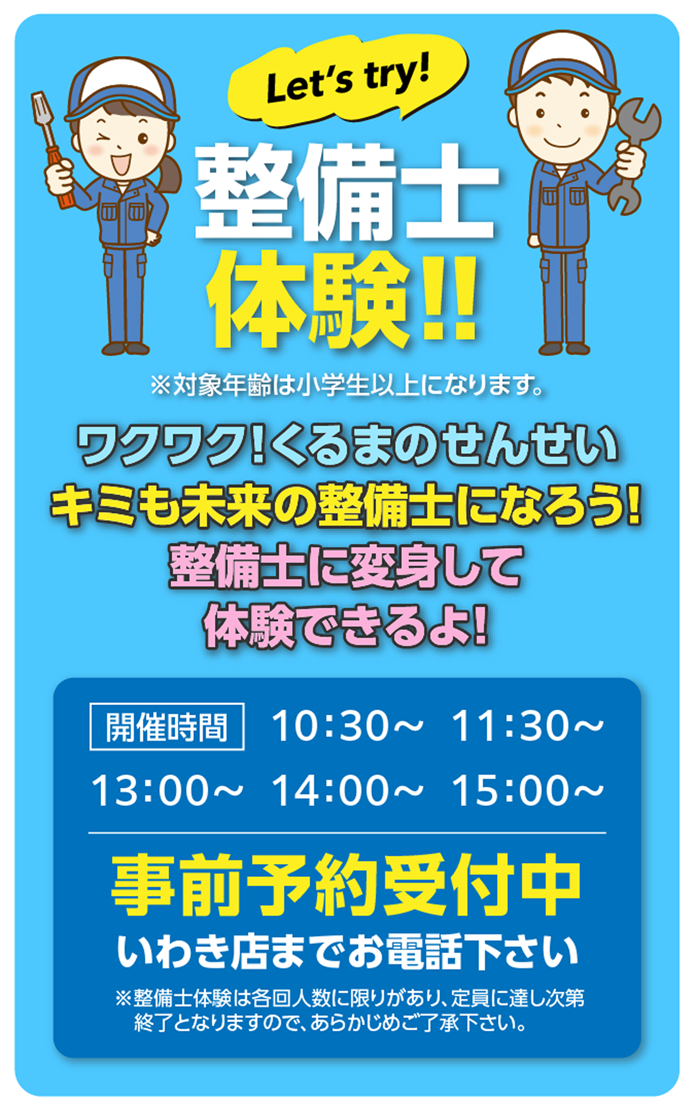 Let's try! 整備士体験!! ※対象年齢は小学生以上になります。ワクワク!くるまのせんせい キミも未来の整備士になろう! 整備士に変身して体験できるよ! 開催時間 10:30〜、11:30〜、13:00〜、14:00〜、15:00〜。事前予約受付中 いわき店までお電話下さい。※整備士体験は各回人数に限りがあり、定員に達し次第終了となりますので、あらかじめご了承下さい。