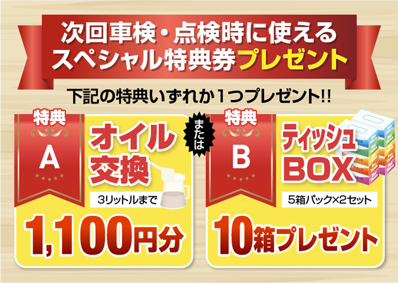 次回車検・点検時に使えるスペシャル特典券プレゼント 下記の特典いずれか1つプレゼント!! 特典A オイル交換 3リットルまで 1,100円分、または特典B ティッシュBOX 5箱パック×2セット 10箱プレゼント