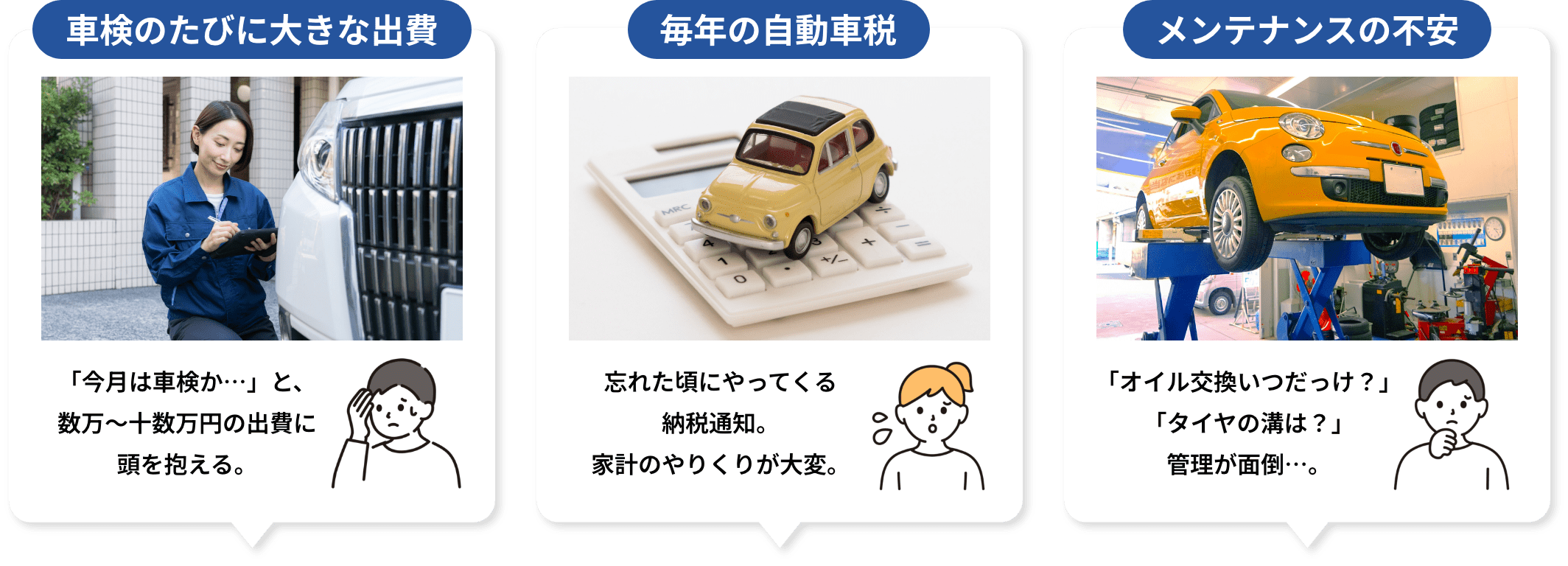 車検のたびに大きな出費 「今月は車検か…」と、数万〜十数万円の出費に頭を抱える。 毎年の自動車税 忘れた頃にやってくる納税通知。家計のやりくりが大変。 メンテナンスの不安「オイル交換いつだっけ？」「タイヤの溝は？」管理が面倒…。